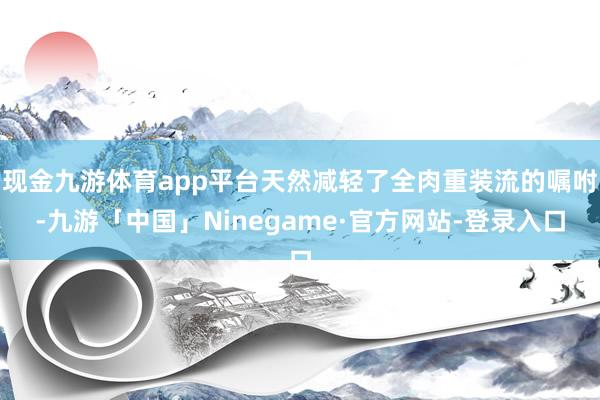 现金九游体育app平台天然减轻了全肉重装流的嘱咐-九游「中国」Ninegame·官方网站-登录入口