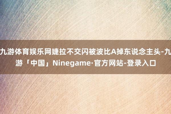 九游体育娱乐网婕拉不交闪被波比A掉东说念主头-九游「中国」Ninegame·官方网站-登录入口