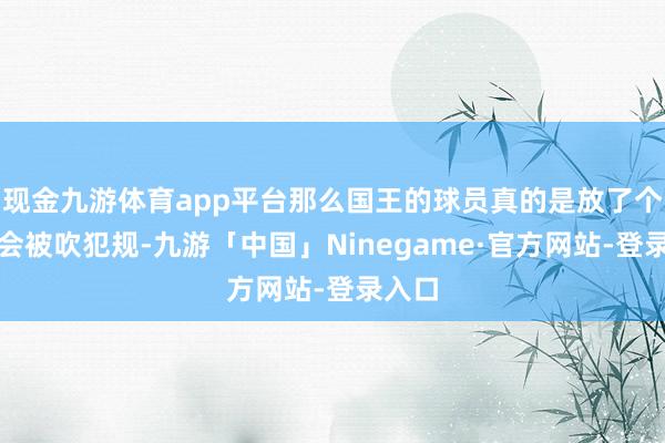 现金九游体育app平台那么国王的球员真的是放了个屁都会被吹犯规-九游「中国」Ninegame·官方网站-登录入口