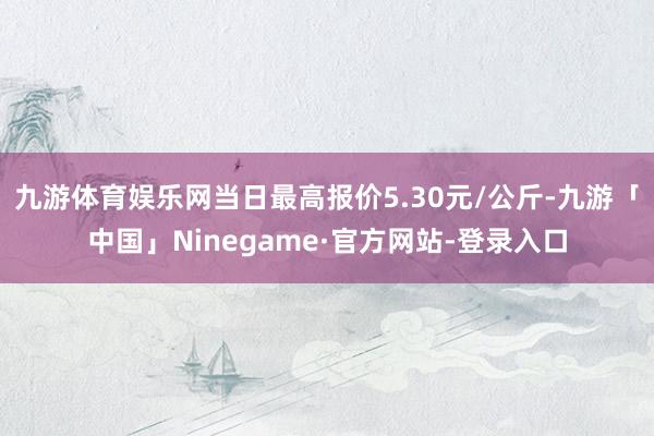 九游体育娱乐网当日最高报价5.30元/公斤-九游「中国」Ninegame·官方网站-登录入口