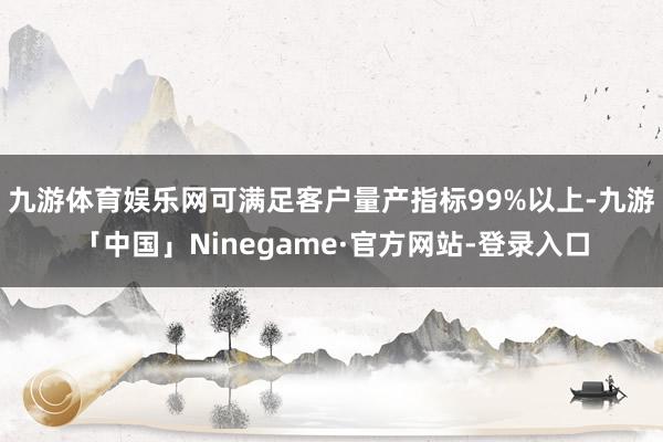 九游体育娱乐网可满足客户量产指标99%以上-九游「中国」Ninegame·官方网站-登录入口