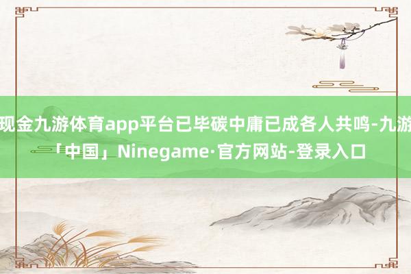 现金九游体育app平台已毕碳中庸已成各人共鸣-九游「中国」Ninegame·官方网站-登录入口