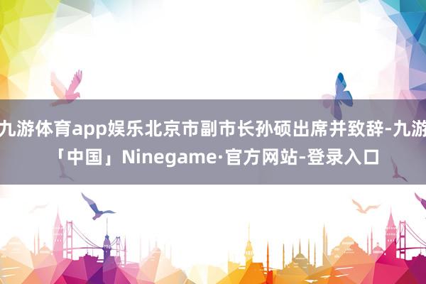 九游体育app娱乐北京市副市长孙硕出席并致辞-九游「中国」Ninegame·官方网站-登录入口