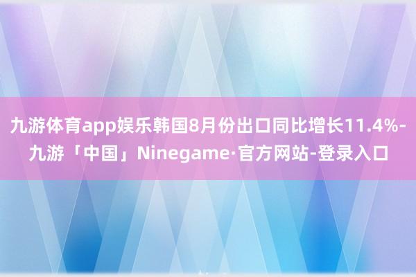 九游体育app娱乐韩国8月份出口同比增长11.4%-九游「中国」Ninegame·官方网站-登录入口