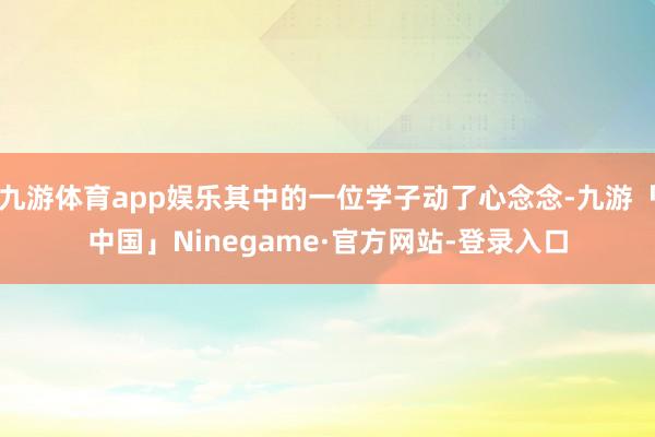 九游体育app娱乐其中的一位学子动了心念念-九游「中国」Ninegame·官方网站-登录入口