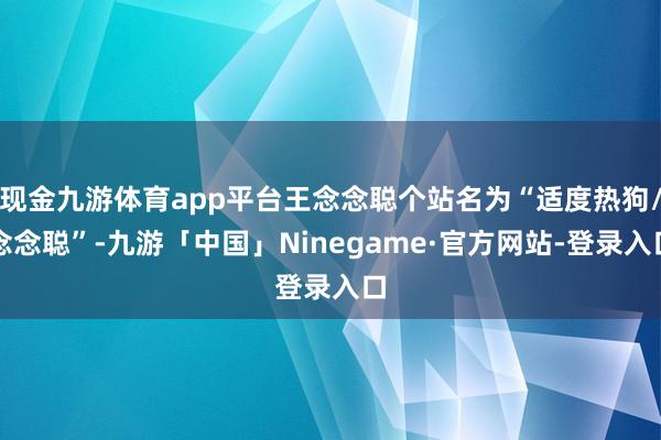 现金九游体育app平台王念念聪个站名为“适度热狗/念念聪”-九游「中国」Ninegame·官方网站-登录入口