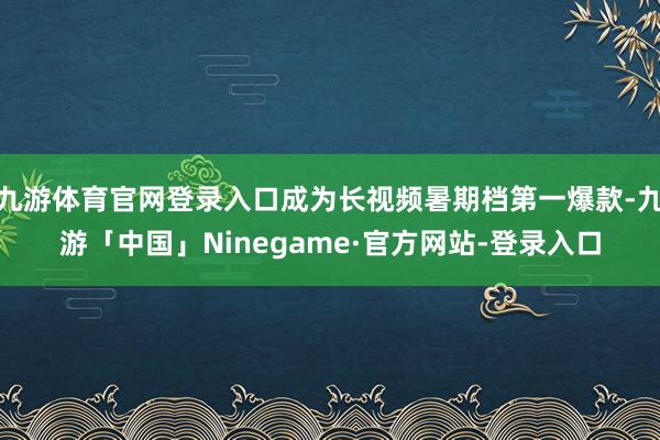 九游体育官网登录入口成为长视频暑期档第一爆款-九游「中国」Ninegame·官方网站-登录入口