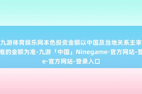 九游体育娱乐网本色投资金额以中国及当地关系主宰部门批准的金额为准-九游「中国」Ninegame·官方网站-登录入口