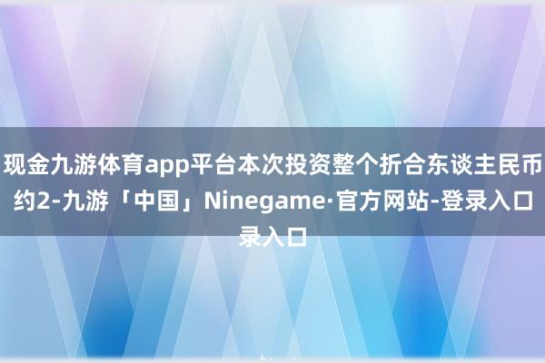 现金九游体育app平台本次投资整个折合东谈主民币约2-九游「中国」Ninegame·官方网站-登录入口