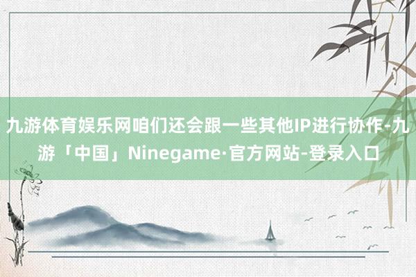 九游体育娱乐网咱们还会跟一些其他IP进行协作-九游「中国」Ninegame·官方网站-登录入口