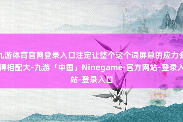 九游体育官网登录入口注定让整个这个词屏幕的应力会变得相配大-九游「中国」Ninegame·官方网站-登录入口