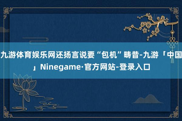 九游体育娱乐网还扬言说要“包机”畴昔-九游「中国」Ninegame·官方网站-登录入口