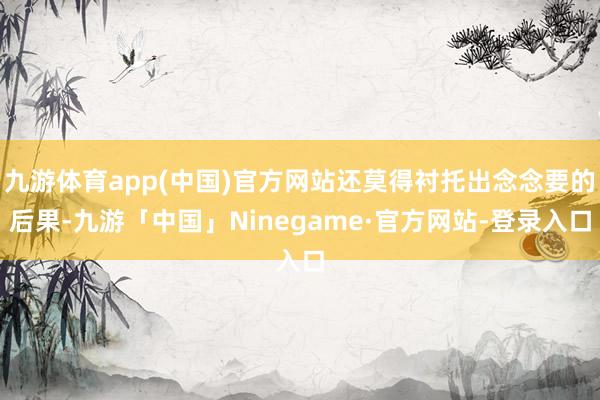 九游体育app(中国)官方网站还莫得衬托出念念要的后果-九游「中国」Ninegame·官方网站-登录入口