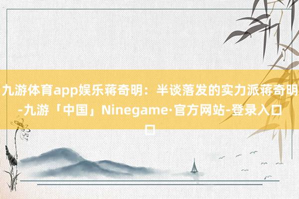 九游体育app娱乐蒋奇明：半谈落发的实力派蒋奇明-九游「中国」Ninegame·官方网站-登录入口