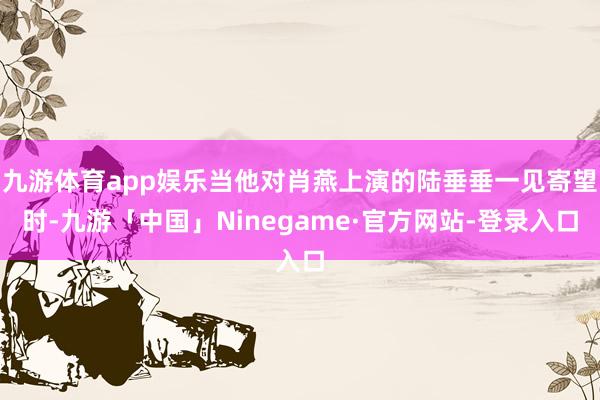 九游体育app娱乐当他对肖燕上演的陆垂垂一见寄望时-九游「中国」Ninegame·官方网站-登录入口