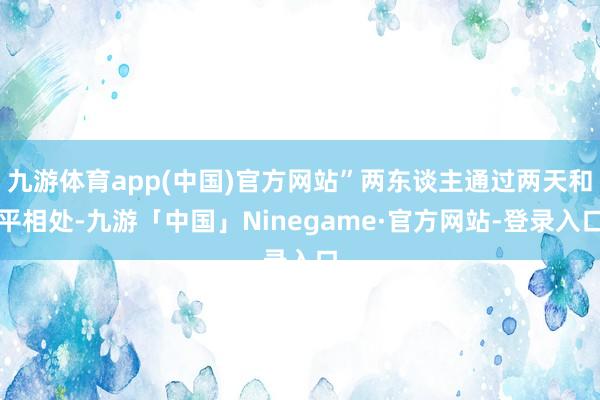 九游体育app(中国)官方网站”两东谈主通过两天和平相处-九游「中国」Ninegame·官方网站-登录入口