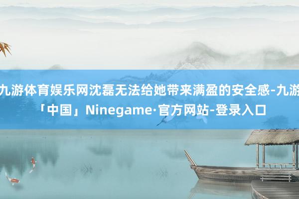 九游体育娱乐网沈磊无法给她带来满盈的安全感-九游「中国」Ninegame·官方网站-登录入口