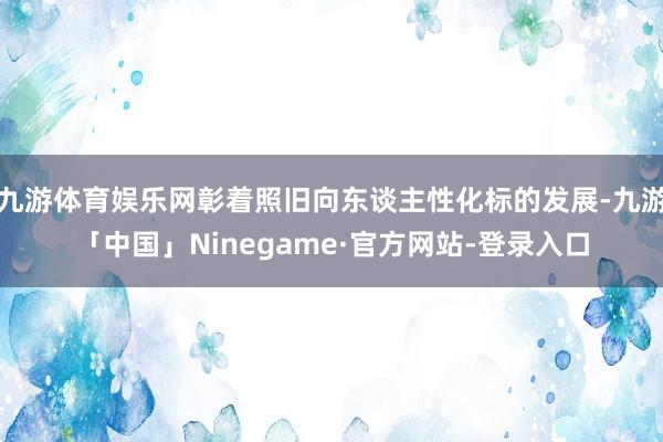 九游体育娱乐网彰着照旧向东谈主性化标的发展-九游「中国」Ninegame·官方网站-登录入口