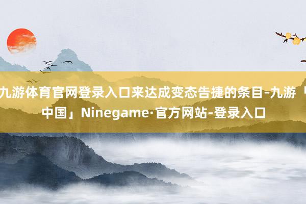 九游体育官网登录入口来达成变态告捷的条目-九游「中国」Ninegame·官方网站-登录入口