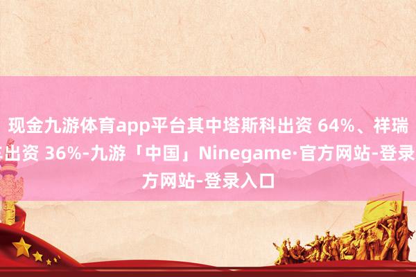 现金九游体育app平台其中塔斯科出资 64%、祥瑞汽车出资 36%-九游「中国」Ninegame·官方网站-登录入口