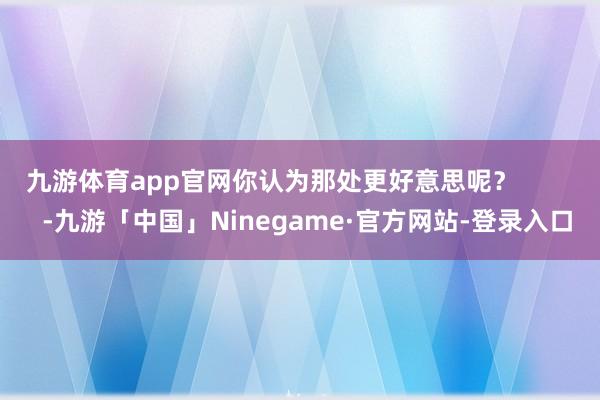 九游体育app官网你认为那处更好意思呢？          -九游「中国」Ninegame·官方网站-登录入口