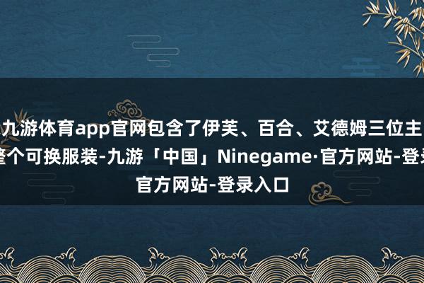 九游体育app官网包含了伊芙、百合、艾德姆三位主角的整个可换服装-九游「中国」Ninegame·官方网站-登录入口