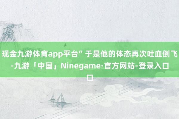 现金九游体育app平台”于是他的体态再次吐血倒飞-九游「中国」Ninegame·官方网站-登录入口