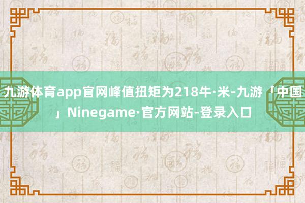 九游体育app官网峰值扭矩为218牛·米-九游「中国」Ninegame·官方网站-登录入口