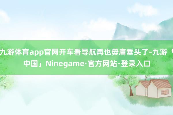 九游体育app官网开车看导航再也毋庸垂头了-九游「中国」Ninegame·官方网站-登录入口