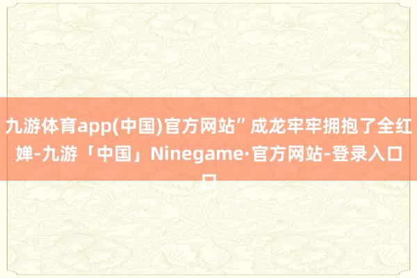 九游体育app(中国)官方网站”成龙牢牢拥抱了全红婵-九游「中国」Ninegame·官方网站-登录入口