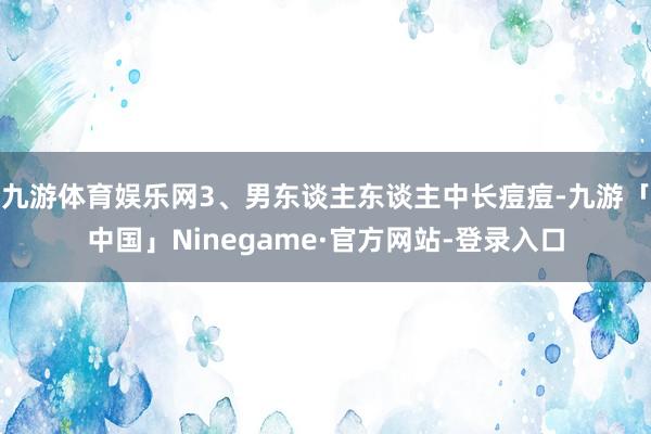 九游体育娱乐网3、男东谈主东谈主中长痘痘-九游「中国」Ninegame·官方网站-登录入口