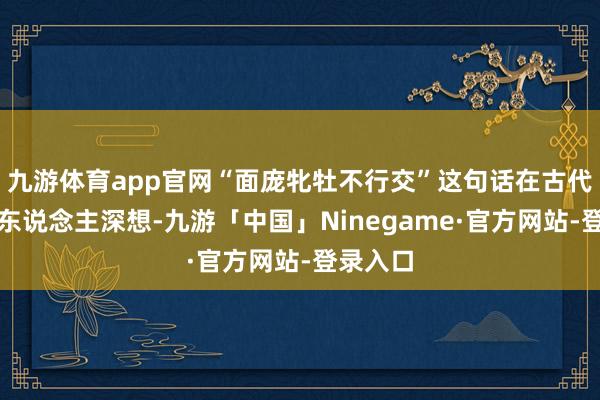 九游体育app官网“面庞牝牡不行交”这句话在古代不异引东说念主深想-九游「中国」Ninegame·官方网站-登录入口