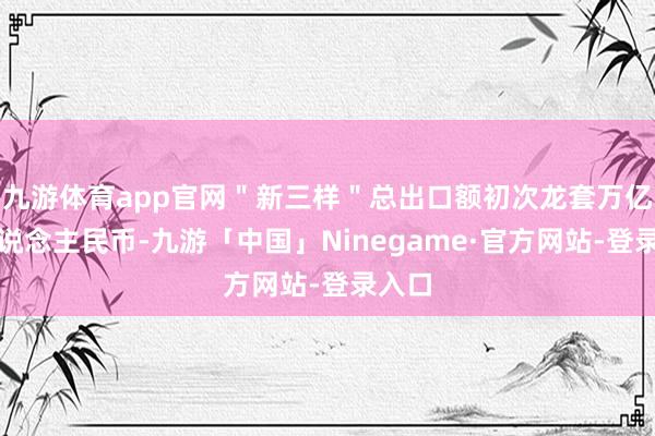 九游体育app官网＂新三样＂总出口额初次龙套万亿元东说念主民币-九游「中国」Ninegame·官方网站-登录入口