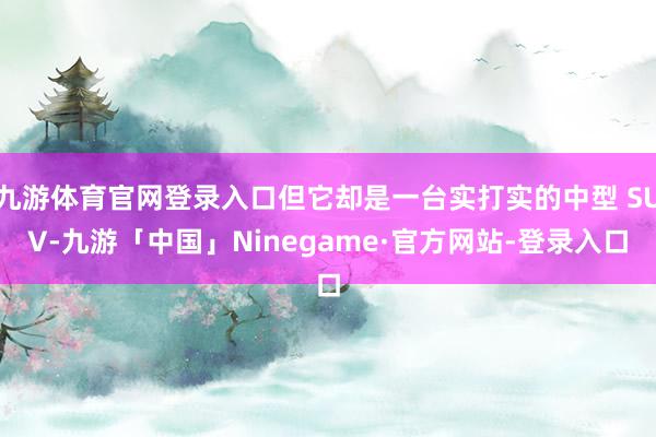 九游体育官网登录入口但它却是一台实打实的中型 SUV-九游「中国」Ninegame·官方网站-登录入口