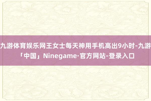 九游体育娱乐网王女士每天神用手机高出9小时-九游「中国」Ninegame·官方网站-登录入口