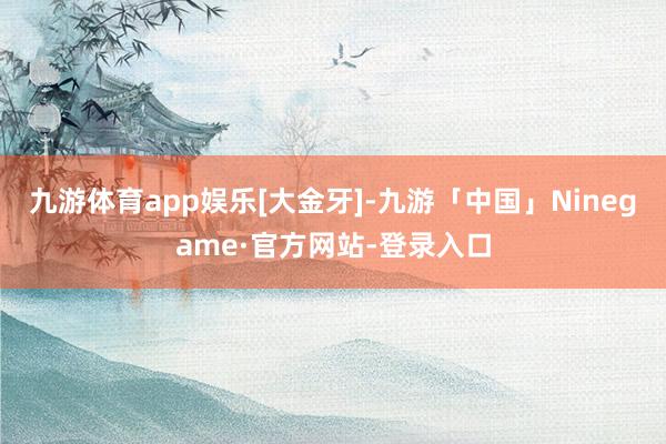 九游体育app娱乐[大金牙]-九游「中国」Ninegame·官方网站-登录入口