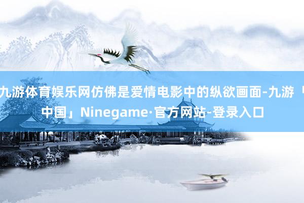 九游体育娱乐网仿佛是爱情电影中的纵欲画面-九游「中国」Ninegame·官方网站-登录入口