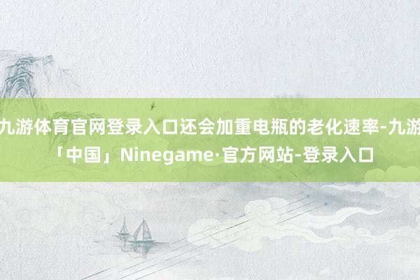 九游体育官网登录入口还会加重电瓶的老化速率-九游「中国」Ninegame·官方网站-登录入口