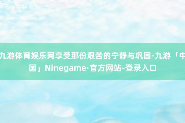 九游体育娱乐网享受那份艰苦的宁静与巩固-九游「中国」Ninegame·官方网站-登录入口