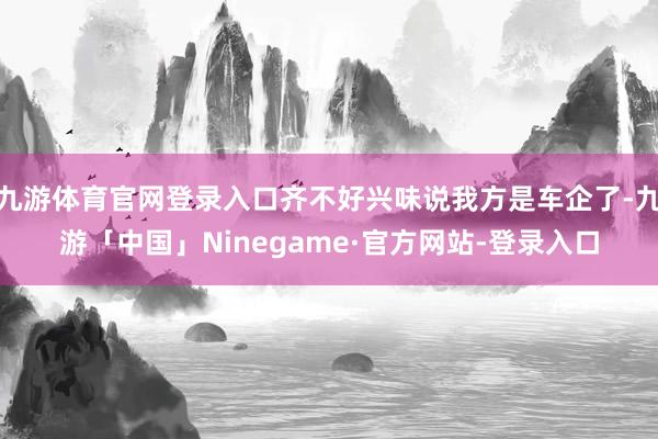 九游体育官网登录入口齐不好兴味说我方是车企了-九游「中国」Ninegame·官方网站-登录入口