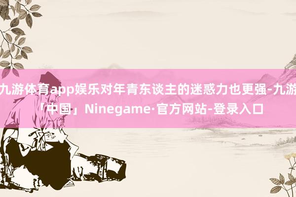 九游体育app娱乐对年青东谈主的迷惑力也更强-九游「中国」Ninegame·官方网站-登录入口