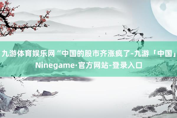 九游体育娱乐网“中国的股市齐涨疯了-九游「中国」Ninegame·官方网站-登录入口