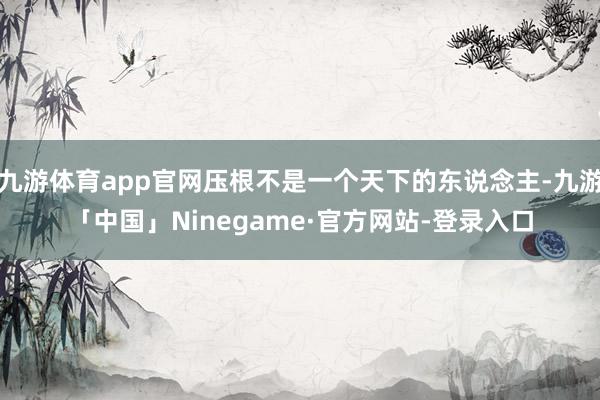 九游体育app官网压根不是一个天下的东说念主-九游「中国」Ninegame·官方网站-登录入口