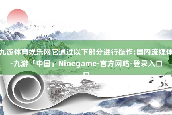 九游体育娱乐网它通过以下部分进行操作:国内流媒体-九游「中国」Ninegame·官方网站-登录入口