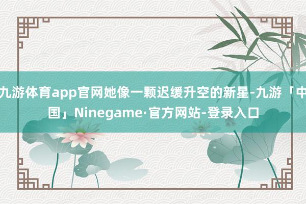 九游体育app官网她像一颗迟缓升空的新星-九游「中国」Ninegame·官方网站-登录入口