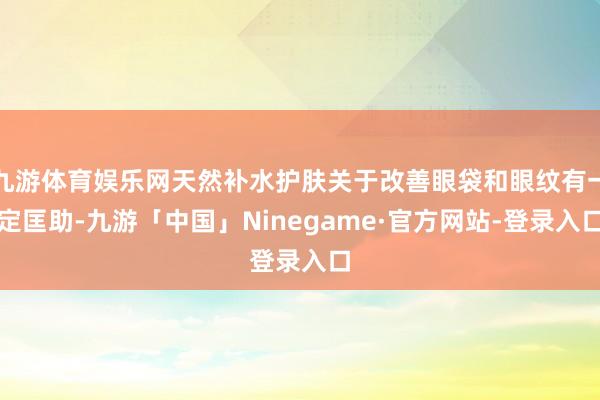 九游体育娱乐网天然补水护肤关于改善眼袋和眼纹有一定匡助-九游「中国」Ninegame·官方网站-登录入口