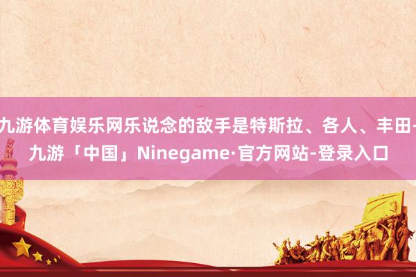 九游体育娱乐网乐说念的敌手是特斯拉、各人、丰田-九游「中国」Ninegame·官方网站-登录入口