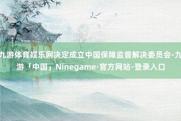 九游体育娱乐网决定成立中国保障监督解决委员会-九游「中国」Ninegame·官方网站-登录入口