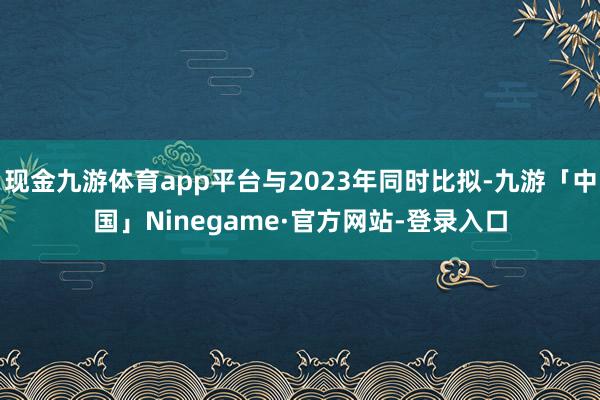 现金九游体育app平台与2023年同时比拟-九游「中国」Ninegame·官方网站-登录入口