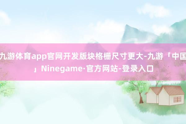 九游体育app官网开发版块格栅尺寸更大-九游「中国」Ninegame·官方网站-登录入口